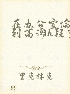 在办公室伦流澡到高潮h段灵兮