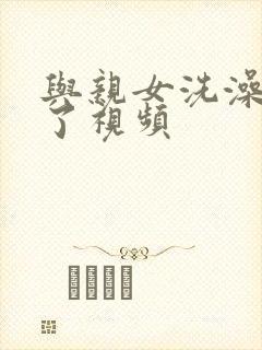 与亲女洗澡时伦了视频