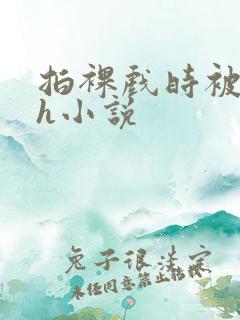 拍裸戏时被c了h小说