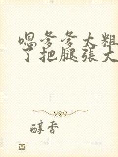 嗯爹爹太粗太长了把腿张大点