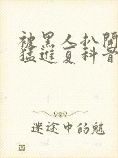 被黑人扒开双腿猛进夏科骨科