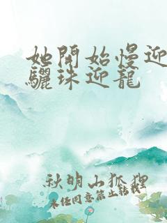 她开始慢迎迎合骊珠迎龙