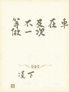 等不及在车里先做一次