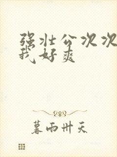 强壮公次次弄得我好爽