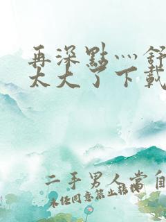 再深点灬舒服灬太大了下载