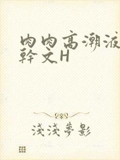 肉肉高潮液体高干文H