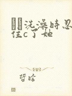 妺妺洗澡时忍不住c了她