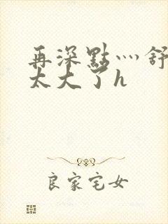 再深点灬舒服灬太大了h