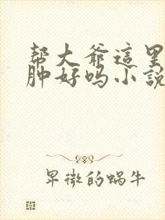 帮大爷这里消消肿好吗小说