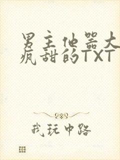 男主他器大活好疯甜的TXT