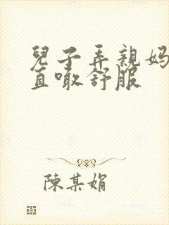 儿子弄亲妈老妈直喊舒服