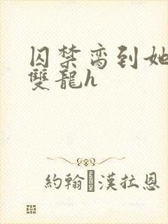 囚禁脔到她哭h双龙h