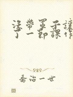 没带罩子让他c了一节课作文免费