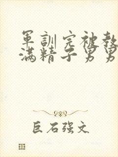 军训完被教官灌满精子男男