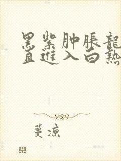 黑紫肿胀龙根直直进入白热