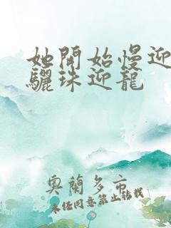 她开始慢迎迎合骊珠迎龙