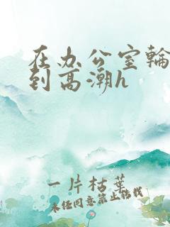 在办公室轮流澡到高潮h