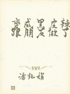 变成黑皮辣妹后跟朋友做了无增删接档