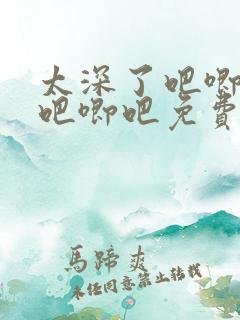 太深了吧唧吧唧吧唧吧免费