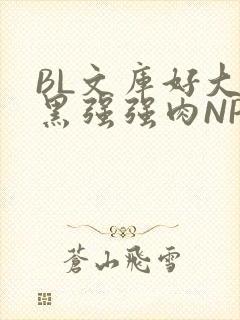 BL文库好大粗黑强强肉NP