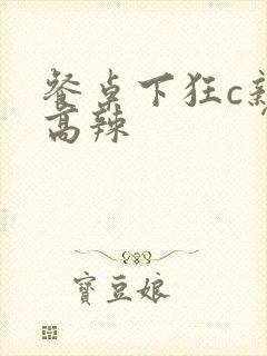 餐桌下狂c亲女高辣