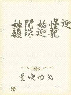 她开始慢迎迎合骊珠迎龙