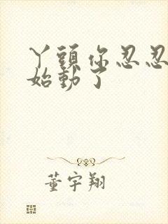 丫头你忍忍我开始动了