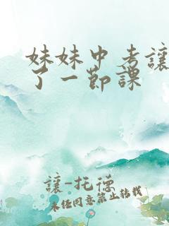 妹妹中考让我C了一节课