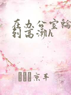 在办公室轮流澡到高潮h