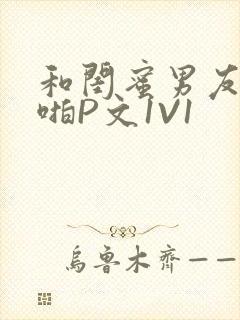 和闺蜜男友H啪啪P文1V1