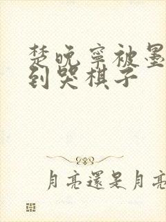 楚晚宁被墨燃做到哭棋子