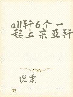 all轩6个一起上宋亚轩