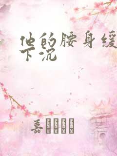 他的腰身缓慢的下沉