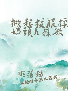 掀起校服揉她的奶头h瘾欲