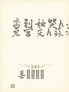 脔到她哭h小白兔宫交h苏沫