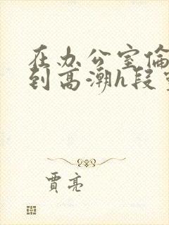 在办公室伦流澡到高潮h段灵兮