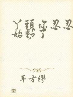 丫头你忍忍我开始动了