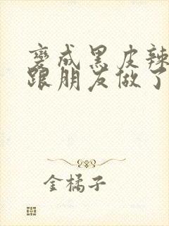 变成黑皮辣妹后跟朋友做了 米粒米粒