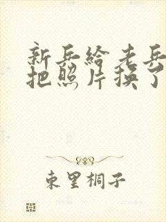 新兵给老兵吃鸡把照片换了