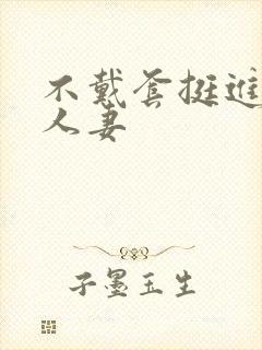 不戴套挺进朋友人妻