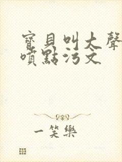 宝贝叫大声点多喷点污文