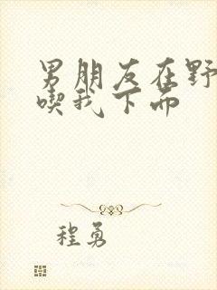 男朋友在野外猛吃我下面