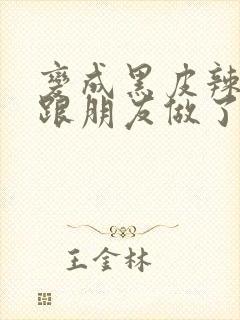 变成黑皮辣妹后跟朋友做了无增删接档