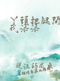 丫头把腿开大让我添添