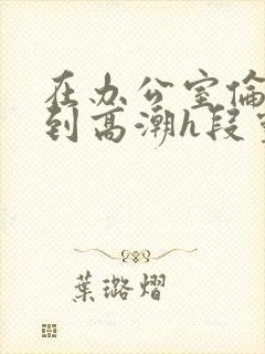 在办公室伦流澡到高潮h段灵兮