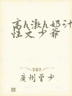 高h激h奶汁双性文少爷