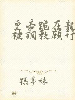 皇帝跪在龙椅前被调教顾行之