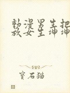 动漫男生把坤坤放女生坤坤里开元