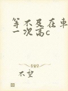 等不及在车里做一次高c