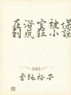 在浴室被保安C到疯狂小说